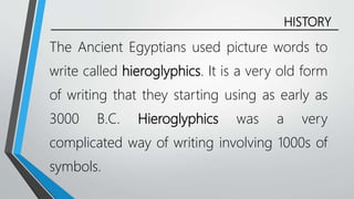 HISTORY
The Ancient Egyptians used picture words to
write called hieroglyphics. It is a very old form
of writing that they starting using as early as
3000 B.C. Hieroglyphics was a very
complicated way of writing involving 1000s of
symbols.
 