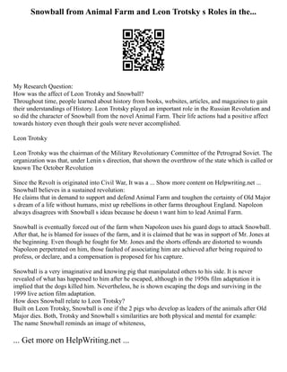 Snowball from Animal Farm and Leon Trotsky s Roles in the...
My Research Question:
How was the affect of Leon Trotsky and Snowball?
Throughout time, people learned about history from books, websites, articles, and magazines to gain
their understandings of History. Leon Trotsky played an important role in the Russian Revolution and
so did the character of Snowball from the novel Animal Farm. Their life actions had a positive affect
towards history even though their goals were never accomplished.
Leon Trotsky
Leon Trotsky was the chairman of the Military Revolutionary Committee of the Petrograd Soviet. The
organization was that, under Lenin s direction, that shown the overthrow of the state which is called or
known The October Revolution
Since the Revolt is originated into Civil War, It was a ... Show more content on Helpwriting.net ...
Snowball believes in a sustained revolution:
He claims that in demand to support and defend Animal Farm and toughen the certainty of Old Major
s dream of a life without humans, mixt up rebellions in other farms throughout England. Napoleon
always disagrees with Snowball s ideas because he doesn t want him to lead Animal Farm.
Snowball is eventually forced out of the farm when Napoleon uses his guard dogs to attack Snowball.
After that, he is blamed for issues of the farm, and it is claimed that he was in support of Mr. Jones at
the beginning. Even though he fought for Mr. Jones and the shorts offends are distorted to wounds
Napoleon perpetrated on him, those faulted of associating him are achieved after being required to
profess, or declare, and a compensation is proposed for his capture.
Snowball is a very imaginative and knowing pig that manipulated others to his side. It is never
revealed of what has happened to him after he escaped, although in the 1950s film adaptation it is
implied that the dogs killed him. Nevertheless, he is shown escaping the dogs and surviving in the
1999 live action film adaptation.
How does Snowball relate to Leon Trotsky?
Built on Leon Trotsky, Snowball is one if the 2 pigs who develop as leaders of the animals after Old
Major dies. Both, Trotsky and Snowball s similarities are both physical and mental for example:
The name Snowball reminds an image of whiteness,
... Get more on HelpWriting.net ...
 