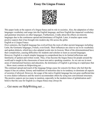 Essay On Lingua Franca
This paper looks at the aspects of a lingua franca and its role in societies. Also, the adaptation of other
languages vocabulary and usage into the English language, and how English has impacted vocabulary
and grammar structures on other languages. Furthermore, it talks about the effects on minority
languages due to the continuous spread and dominance of English. Later, it touches upon some
positive aspects that it has brought into modern day life across the globe.
English as a Lingua Franca
Over centuries, the English language has evolved from the roots of other ancient languages including:
Latin, the Germanic languages, French, even Greek. Their influences are clear to see in its vocabulary
and spoken dialects, which have also adopted words into its lexicon. Most of the aforementioned have
their complexities, causing difficulties for students and scholars to learn as second languages.
However, English is a much simpler language to comprehend due to its limited inflections and
familiarity of spoken and written words. Thus, it has become the lingua franca for people around the
world and is taught in the classrooms of most non native speaking countries. As we can see in most
areas of international business and education, the dominance of English is growing at a rapid pace that
... Show more content on Helpwriting.net ...
The continual spread and reach of the language brings cause for concern for those who feel that the
impact it has on culture, history and traditions of minorities due to its tendency to dominate all aspects
of societies if allowed. However, the usage of the native English language has not gone unaffected due
to cross dialect influences and the need to accommodate others by using non conventional structures.
The positive aspects are too many to mention, especially in the modern times of globalization and I
believe that the case for English as a lingua franca may always be
... Get more on HelpWriting.net ...
 