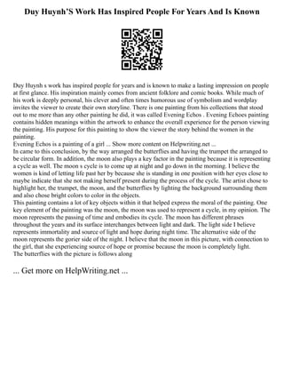 Duy Huynh’S Work Has Inspired People For Years And Is Known
Duy Huynh s work has inspired people for years and is known to make a lasting impression on people
at first glance. His inspiration mainly comes from ancient folklore and comic books. While much of
his work is deeply personal, his clever and often times humorous use of symbolism and wordplay
invites the viewer to create their own storyline. There is one painting from his collections that stood
out to me more than any other painting he did, it was called Evening Echos . Evening Echoes painting
contains hidden meanings within the artwork to enhance the overall experience for the person viewing
the painting. His purpose for this painting to show the viewer the story behind the women in the
painting.
Evening Echos is a painting of a girl ... Show more content on Helpwriting.net ...
In came to this conclusion, by the way arranged the butterflies and having the trumpet the arranged to
be circular form. In addition, the moon also plays a key factor in the painting because it is representing
a cycle as well. The moon s cycle is to come up at night and go down in the morning. I believe the
women is kind of letting life past her by because she is standing in one position with her eyes close to
maybe indicate that she not making herself present during the process of the cycle. The artist chose to
highlight her, the trumpet, the moon, and the butterflies by lighting the background surrounding them
and also chose bright colors to color in the objects.
This painting contains a lot of key objects within it that helped express the moral of the painting. One
key element of the painting was the moon, the moon was used to represent a cycle, in my opinion. The
moon represents the passing of time and embodies its cycle. The moon has different phrases
throughout the years and its surface interchanges between light and dark. The light side I believe
represents immortality and source of light and hope during night time. The alternative side of the
moon represents the gorier side of the night. I believe that the moon in this picture, with connection to
the girl, that she experiencing source of hope or promise because the moon is completely light.
The butterflies with the picture is follows along
... Get more on HelpWriting.net ...
 