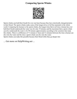 Comparing Sperm Whales
Sperm whales can hold their breath for over one hour because they have electrically charged proteins
in their blood. The sperm whales make some of the longest dives of all the mammals in the whole
world. Comparing the humans to the sperm whales, the longest time that in all time a human has ever
held their breath underneath the water was for only 19 minutes and the maximum that a sperm whale
can dive underneath the water is for 90 minutes approximately according to the scientists that study
this whales. There is a difference of 71 minutes (1 hour and 11 minutes) between the time a human can
dive into the water and the time a sperm whale can dive into the water.
Sperm whales can make this possible because their blood while they go deeper into
... Get more on HelpWriting.net ...
 