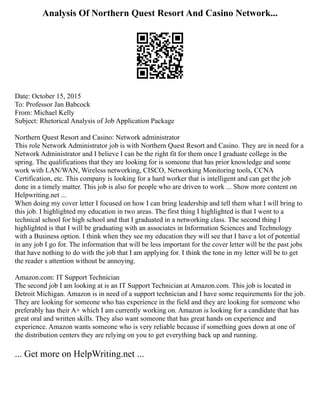Analysis Of Northern Quest Resort And Casino Network...
Date: October 15, 2015
To: Professor Jan Babcock
From: Michael Kelly
Subject: Rhetorical Analysis of Job Application Package
Northern Quest Resort and Casino: Network administrator
This role Network Administrator job is with Northern Quest Resort and Casino. They are in need for a
Network Administrator and I believe I can be the right fit for them once I graduate college in the
spring. The qualifications that they are looking for is someone that has prior knowledge and some
work with LAN/WAN, Wireless networking, CISCO, Networking Monitoring tools, CCNA
Certification, etc. This company is looking for a hard worker that is intelligent and can get the job
done in a timely matter. This job is also for people who are driven to work ... Show more content on
Helpwriting.net ...
When doing my cover letter I focused on how I can bring leadership and tell them what I will bring to
this job. I highlighted my education in two areas. The first thing I highlighted is that I went to a
technical school for high school and that I graduated in a networking class. The second thing I
highlighted is that I will be graduating with an associates in Information Sciences and Technology
with a Business option. I think when they see my education they will see that I have a lot of potential
in any job I go for. The information that will be less important for the cover letter will be the past jobs
that have nothing to do with the job that I am applying for. I think the tone in my letter will be to get
the reader s attention without be annoying.
Amazon.com: IT Support Technician
The second job I am looking at is an IT Support Technician at Amazon.com. This job is located in
Detroit Michigan. Amazon is in need of a support technician and I have some requirements for the job.
They are looking for someone who has experience in the field and they are looking for someone who
preferably has their A+ which I am currently working on. Amazon is looking for a candidate that has
great oral and written skills. They also want someone that has great hands on experience and
experience. Amazon wants someone who is very reliable because if something goes down at one of
the distribution centers they are relying on you to get everything back up and running.
... Get more on HelpWriting.net ...
 