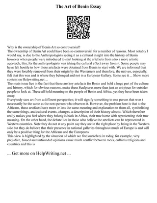 The Art of Benin Essay
Why is the ownership of Benin Art so controversial?
The ownership of Benin Art could have been so controversial for a number of reasons. Most notably I
would say, is due to the Anthropologists seeing it as a cultural insight into the history of Benin
however when people were introduced to start looking at the artefacts from also a more artistic
approach, this, for the anthropologists was taking the cultural effect away from it. Some people may
have felt hostile to how these artefacts were obtained from Benin to start with. We are informed that
they were forcibly removed from their origin by the Westerners and therefore, the natives, especially,
felt that this was and is where they belonged and not in a European Gallery. Some see it ... Show more
content on Helpwriting.net ...
The main issue lies in the fact that these are key artefacts for Benin and hold a huge part of the culture
and history, which for obvious reasons, make these Sculptures more than just an art piece for outsider
people to look at. These all hold meaning to the people of Benin and Africa, yet they have been taken
away.
Everybody sees art from a different perspective; it will signify something to one person that won t
necessarily be the same as the next person who observes it. However, the problem here is that to the
Africans, these artefacts have more or less the same meaning and explanation to them all, symbolising
the same things, and cultural events, changes, a description of their history almost. Which therefore
really makes you feel where they belong is back in Africa, their true home with representing their true
meaning. On the other hand, the debate lies in those who believe the artefacts can be represented in
Western countries. Note they do not at any point say they are in the right place by being in the Western
side but they do believe that their presence in national galleries throughout much of Europe is and will
only be a positive thing for the Africans and the Europeans
This view is highlighted by the situation of which we find ourselves in today, for example, very
prejudice, biased and unfounded opinions cause much conflict between races, cultures religions and
countries and this is
... Get more on HelpWriting.net ...
 