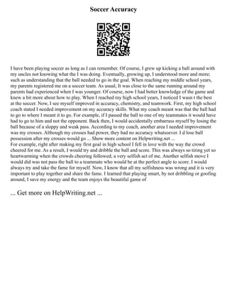 Soccer Accuracy
I have been playing soccer as long as I can remember. Of course, I grew up kicking a ball around with
my uncles not knowing what the I was doing. Eventually, growing up, I understood more and more;
such as understanding that the ball needed to go in the goal. When reaching my middle school years,
my parents registered me on a soccer team. As usual, It was close to the same running around my
parents had experienced when I was younger. Of course, now I had better knowledge of the game and
knew a bit more about how to play. When I reached my high school years, I noticed I wasn t the best
at the soccer. Now, I see myself improved in accuracy, chemistry, and teamwork. First, my high school
coach stated I needed improvement on my accuracy skills. What my coach meant was that the ball had
to go to where I meant it to go. For example, if I passed the ball to one of my teammates it would have
had to go to him and not the opponent. Back then, I would accidentally embarrass myself by losing the
ball because of a sloppy and weak pass. According to my coach, another area I needed improvement
was my crosses. Although my crosses had power, they had no accuracy whatsoever. I d lose ball
possession after my crosses would go ... Show more content on Helpwriting.net ...
For example, right after making my first goal in high school I fell in love with the way the crowd
cheered for me. As a result, I would try and dribble the ball and score. This was always so tiring yet so
heartwarming when the crowds cheering followed; a very selfish act of me. Another selfish move I
would did was not pass the ball to a teammate who would be at the perfect angle to score. I would
always try and take the fame for myself. Now, I know that all my selfishness was wrong and it is very
important to play together and share the fame. I learned that playing smart, by not dribbling or goofing
around, I save my energy and the team enjoys the beautiful game of
... Get more on HelpWriting.net ...
 