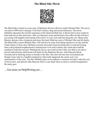 The Blind Side Movie
The Blind Side is based on a true story of Baltimore Ravens offensive tackle Michael Oher. The movie
was shot in 2009 and is rated pg 13 for brief violence, drug and sexual references. The movie
faithfully represents the real life experience of the famed football star; it did not fail to raise eyebrows
from both movie fans and critics. John Lee Hancock wrote and directed a box office hit that will have
you crying with laughter and reacting with sorrow to every twist and turn along the way. Bring some
Kleenex and get a box of popcorn and enjoy this heart filled true story of Michael Oher and his family.
The Blind Side is about Michael Oher s life and how he came from being homeless to living with the
Tuohy family. It shows how Michael overcame adversities from not being able to read and coming
from a drug infested neighborhood to learning how to be with a family who cared and would do
anything to help him succeed. Watching the movie, one could see how Oher was able to rise above
poverty and adversity and become left tackle for the Baltimore Ravens. John Hancock did an
awesome job at choosing scenes to include in the film. The most relevant ones were picked and
though it may only be a handful compared to what really happened, the scenes were very
representative of the story. The film skillfully plays on an audience s emotions, but that s what this sort
of movie does, and director John Hancock shows a sure hand when it comes to careful manipulation.
He rarely goes
... Get more on HelpWriting.net ...
 