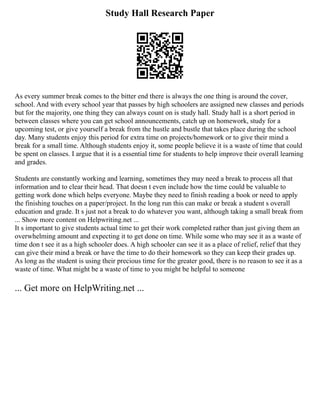 Study Hall Research Paper
As every summer break comes to the bitter end there is always the one thing is around the cover,
school. And with every school year that passes by high schoolers are assigned new classes and periods
but for the majority, one thing they can always count on is study hall. Study hall is a short period in
between classes where you can get school announcements, catch up on homework, study for a
upcoming test, or give yourself a break from the hustle and bustle that takes place during the school
day. Many students enjoy this period for extra time on projects/homework or to give their mind a
break for a small time. Although students enjoy it, some people believe it is a waste of time that could
be spent on classes. I argue that it is a essential time for students to help improve their overall learning
and grades.
Students are constantly working and learning, sometimes they may need a break to process all that
information and to clear their head. That doesn t even include how the time could be valuable to
getting work done which helps everyone. Maybe they need to finish reading a book or need to apply
the finishing touches on a paper/project. In the long run this can make or break a student s overall
education and grade. It s just not a break to do whatever you want, although taking a small break from
... Show more content on Helpwriting.net ...
It s important to give students actual time to get their work completed rather than just giving them an
overwhelming amount and expecting it to get done on time. While some who may see it as a waste of
time don t see it as a high schooler does. A high schooler can see it as a place of relief, relief that they
can give their mind a break or have the time to do their homework so they can keep their grades up.
As long as the student is using their precious time for the greater good, there is no reason to see it as a
waste of time. What might be a waste of time to you might be helpful to someone
... Get more on HelpWriting.net ...
 