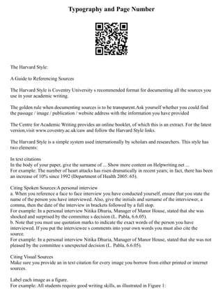Typography and Page Number
The Harvard Style:
A Guide to Referencing Sources
The Harvard Style is Coventry University s recommended format for documenting all the sources you
use in your academic writing.
The golden rule when documenting sources is to be transparent.Ask yourself whether you could find
the passage / image / publication / website address with the information you have provided
The Centre for Academic Writing provides an online booklet, of which this is an extract. For the latest
version,visit www.coventry.ac.uk/caw and follow the Harvard Style links.
The Harvard Style is a simple system used internationally by scholars and researchers. This style has
two elements:
In text citations
In the body of your paper, give the surname of ... Show more content on Helpwriting.net ...
For example: The number of heart attacks has risen dramatically in recent years; in fact, there has been
an increase of 10% since 1992 (Department of Health 2005: 65).
Citing Spoken Sources:A personal interview
a. When you reference a face to face interview you have conducted yourself, ensure that you state the
name of the person you have interviewed. Also, give the initials and surname of the interviewer, a
comma, then the date of the interview in brackets followed by a full stop.
For example: In a personal interview Nitika Dhuria, Manager of Manor House, stated that she was
shocked and surprised by the committee s decision (L. Pabla, 6.6.05).
b. Note that you must use quotation marks to indicate the exact words of the person you have
interviewed. If you put the interviewee s comments into your own words you must also cite the
source.
For example: In a personal interview Nitika Dhuria, Manager of Manor House, stated that she was not
pleased by the committee s unexpected decision (L. Pabla, 6.6.05).
Citing Visual Sources
Make sure you provide an in text citation for every image you borrow from either printed or internet
sources.
Label each image as a figure.
For example: All students require good writing skills, as illustrated in Figure 1:
 