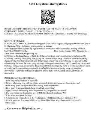 Civil Litigation Interrogatories
IN THE UNITED STATES DISTRICT COURT FOR THE STATE OF WISCONSIN
CONSTANCE WOLF, ) Plaintiff, ) C.A. No. 06 626 v.s. )
LEWIS E. OLSON and ALBERT DOBIASH, ) MOTION: Defendants. ) Trial by Jury Demanded
NOTICE OF SERVICE:
PLEASE TAKE NOTICE, that the undersigned, Elise Smith, Esquire, did prepare Defendants, Lewis
E. Olson and Albert Dobiash s Interrogatories to answer.
Same were served on counsel by regular mail in accordance with the attached mailing affidavit.
SMITH ASSOCIATES By: ________________________ Elise Smith, Esquire #173 Attorney for ...
Show more content on Helpwriting.net ...
(d) Option to Produce Business Records. If the answer to an interrogatory may be determined by
examining, auditing, compiling, abstracting, or summarizing a party s business records (including
electronically stored information), and if the burden of deriving or ascertaining the answer will be
substantially the same for either party, the responding party may answer by:(1) specifying the records
that must be reviewed, in sufficient detail to enable the interrogating party to locate and identify them
as readily as the responding party could; and(2) giving the interrogating party a reasonable
opportunity to examine and audit the records and to make copies, compilations, abstracts, or
summaries.
INTERROGATORY QUESTIONS:
1 How long have you been in business?
2 Where, when, and how did you obtain your qualifications to become a home inspector?
3 How many years have you been performing home inspections?
4 How many if any complaints have been filed against you?
5 Approximately how many home inspections do you perform per month?
6 Did you inspect the foundation at: 442 Hillshire Lane, Friendship, WI?
7 If so, what were your findings?
8 What tests did you perform at the residence on: 442 Hillshire Lane, Friendship, WI?
9 Is there any tests that you could have performed but failed to perform at this residence?
10 Have you
... Get more on HelpWriting.net ...
 