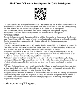 The Effects Of Physical Development On Child Development
During childrenâ€TMs development from birth to 19 years old they will be following the sequence of
development which will be in the same ways for each child as they have to learn one skill before they
can learn the next one but each child will progress at a different rate of development.
Each children with develop with in four areas which are Physical development, language
development, social and emotional development and then intellectual development.
Physical development
The physical development is the one that children will develop quicker in than any over development
area. This will start with a few weeks of a baby being born as a baby will start to smile and respond to
familiar sounds and their surroundings. By the time a baby is 6 ... Show more content on
Helpwriting.net ...
Between 2 3 years old Marks on paper will now be forming into scribbles as they begin to use pencils.
Balls will be starting to be kicked and thrown. Brick towers will be getting larger than the ones they
were building; also they will start to experiment with liquids in play by pouring.
At 3 years Children start to become more independent. Their moving and climbing skills will be
coming stronger as they start to run, jump, catch, walk up and down stairs etc. They will start to try
and dress and undress themselves but may need some assistance.
At 4 years boys motor skills are more developed in areas such as throwing and aiming, building,
climbing, pedalling, etc. Whereas a girls are more develop within the finer motor skills such as the use
of scissors, holding a pencil to draw and colour and also when threading small beads or sewing
stitches.
At 5 years Children with have more pencil control and will begin to copy letters and shapes and start
to draw people. Ball games will develop with more structure as they begin to kick with an aim. They
will begin to learn to hop on one foot, then the other also to skip.
At 6 years dressing becomes independent as they learn to do buttons, laces, etc. writing becomes more
fluent as copying letter shapes has progressed to words and sentences with greater pencil control. A
childâ€TMs confidence would have increased when playing outside in climbing, jumping from
heights and riding a bike.
... Get more on HelpWriting.net ...
 