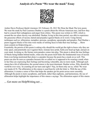 Analysis of a Poem “We wear the mask” Essay
Amber Davis Professor Quirk Literature 101 February 28, 2013 We Wear the Mask The lyric poem
We wear the mask by Paul Laurence Dunbar is a poem about the African American race, and how they
had to conceal their unhappiness and anger from whites. This poem was written in 1895, which is
around the era when slavery was abolished. Dunbar, living in this time period, was able to experience
the gruesome effects of racism, hatred and prejudice against blacks at its worst. Using literary
techniques such as: alliteration, metaphor, persona, cacophony, apostrophe and paradox, Paul Dunbar s
poem suggests blacks of his time wore masks of smiling faces to hide their true feelings. ... Show
more content on Helpwriting.net ...
Essentially, the person of this poem is asking why should the world get the right to know why they are
truly upset, and potentially use it against them; instead, have pride, hold your head up high, and put on
your mask. In doing so, the literary term paradox comes into play. This poem is about the true feelings
of blacks being hidden behind masks, when also the poem itself hides the fundamental issue of racism
from even being mentioned that alone is a paradox because the poem has a mask on as well. This
poem can also be seen as a paradox because this so called we is supposed to be wearing a mask when
in fact they are expressing their feelings and becoming vulnerable, aka no more mask. Although each
stanza has a bit of alliteration, the second stanza is the most dominant. Dunbar writes, Why should the
world be over wise,/ In counting all our tears and sighs?/ Nay, let them only see us, while/ We wear
our masks (6 9). The alliteration in this stanza is used heavily with the letter w. With the use of this
alliteration, it creates a sense of flow that helps the speaker get his point across more smoothly.
Although the poem is more cacophonic, and harsh, rather than euphonic, and harmonious, the use of
alliteration helps highlight the importance of this stanza s sayings. The alliteration aspect of this stanza
... Get more on HelpWriting.net ...
 