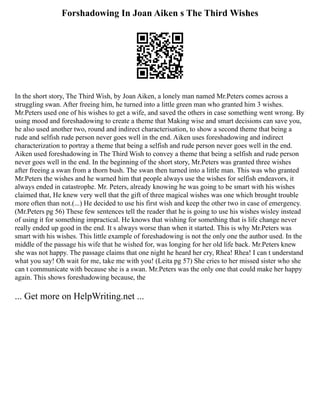 Forshadowing In Joan Aiken s The Third Wishes
In the short story, The Third Wish, by Joan Aiken, a lonely man named Mr.Peters comes across a
struggling swan. After freeing him, he turned into a little green man who granted him 3 wishes.
Mr.Peters used one of his wishes to get a wife, and saved the others in case something went wrong. By
using mood and foreshadowing to create a theme that Making wise and smart decisions can save you,
he also used another two, round and indirect characterisation, to show a second theme that being a
rude and selfish rude person never goes well in the end. Aiken uses foreshadowing and indirect
characterization to portray a theme that being a selfish and rude person never goes well in the end.
Aiken used foreshadowing in The Third Wish to convey a theme that being a selfish and rude person
never goes well in the end. In the beginning of the short story, Mr.Peters was granted three wishes
after freeing a swan from a thorn bush. The swan then turned into a little man. This was who granted
Mr.Peters the wishes and he warned him that people always use the wishes for selfish endeavors, it
always ended in catastrophe. Mr. Peters, already knowing he was going to be smart with his wishes
claimed that, He knew very well that the gift of three magical wishes was one which brought trouble
more often than not.(...) He decided to use his first wish and keep the other two in case of emergency.
(Mr.Peters pg 56) These few sentences tell the reader that he is going to use his wishes wisley instead
of using it for something impractical. He knows that wishing for something that is life change never
really ended up good in the end. It s always worse than when it started. This is why Mr.Peters was
smart with his wishes. This little example of foreshadowing is not the only one the author used. In the
middle of the passage his wife that he wished for, was longing for her old life back. Mr.Peters knew
she was not happy. The passage claims that one night he heard her cry, Rhea! Rhea! I can t understand
what you say! Oh wait for me, take me with you! (Leita pg 57) She cries to her missed sister who she
can t communicate with because she is a swan. Mr.Peters was the only one that could make her happy
again. This shows foreshadowing because, the
... Get more on HelpWriting.net ...
 