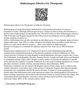 Hallucinogens Effective For Therapeutic
Hallucinogens effective for Therapeutic in Addiction Treatment
Hallucinogens are drugs that produce hallucinations which produce distortions in a person s
perception of reality. Although, hallucinogens do pose a danger to both our body and mind there is a
positive side to hallucinogens for therapeutic uses. The focus will be on three hallucinogens which are
LSD, Psilocybin and Ibogaine therapy for their effectiveness for therapeutic uses for addictions to
alcohol, smoking cessations etc.
LSD is a hallucinogen that can alter and distort an individual senses. It was originally deprived from a
fungus called ergot . Pure LSD is a white, odourless, and slightly bitter crystalline powder that can
dissolve in water and be taken by mouth or ... Show more content on Helpwriting.net ...
Research on Ibogaine as a treatment for addiction started in New York City in 1962 by Howard
Lotsof.
Ibogaine doses ranging from 0.14 to 19mg/kg were given to heroin dependent group and they
experienced an unexpected elimination of the physical symptoms of opioid withdrawal. In 1980,
Lotsof received a US patent for using Ibogaine in opioid dependence and many countries like, France,
The Netherlands, Czech Republic, Slovinia,, Panama, Mexica, Canada and South Africa used Ibogaine
in nonmedical settings (Alper, 2007). Ibogain is used to reduce or eliminate the addiction to opioids,
and to alleviate the symptoms of opioids withdrawal. It is also used in treating dependence on cocaine,
and other stimulants, alcohol, nicotine, and polysubstance abuse (Bastiaans, 2004).
Experiences of patients who are treated with Ibogaine consist of three stages: acute, evaluative and
residual stimulation. Acute phase starts within an hour of taking the ibogaine, their physical changes,
and patients lose coordination and feel the need to lie down. It relates to visual experiences like
dreams rather than hallucination and visual experiences ranges from autobiographical, life narratives,
themes relating to prehistory and evolution and sometimes surreal or comical cartoon like images. But
visual phenomenon from Ibogaine varies due to doses and they cannot recall the visual images
afterwards (Alper, 2007). In the evaluative phase, which
... Get more on HelpWriting.net ...
 