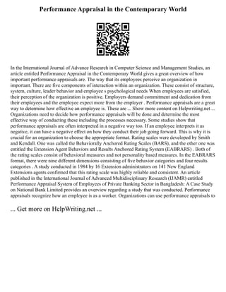 Performance Appraisal in the Contemporary World
In the International Journal of Advance Research in Computer Science and Management Studies, an
article entitled Performance Appraisal in the Contemporary World gives a great overview of how
important performance appraisals are. The way that its employees perceive an organization in
important. There are five components of interaction within an organization. These consist of structure,
system, culture, leader behavior and employee s psychological needs When employees are satisfied,
their perception of the organization is positive. Employers demand commitment and dedication from
their employees and the employee expect more from the employer . Performance appraisals are a great
way to determine how effective an employee is. These are ... Show more content on Helpwriting.net ...
Organizations need to decide how performance appraisals will be done and determine the most
effective way of conducting these including the processes necessary. Some studies show that
performance appraisals are often interpreted in a negative way too. If an employee interprets it as
negative, it can have a negative effect on how they conduct their job going forward. This is why it is
crucial for an organization to choose the appropriate format. Rating scales were developed by Smith
and Kendall. One was called the Behaviorally Anchored Rating Scales (BARS), and the other one was
entitled the Extension Agent Behaviors and Results Anchored Rating System (EABRARS) . Both of
the rating scales consist of behavioral measures and not personality based measures. In the EABRARS
format, there were nine different dimensions consisting of five behavior categories and four results
categories . A study conducted in 1984 by 16 Extension administrators on 141 New England
Extensions agents confirmed that this rating scale was highly reliable and consistent. An article
published in the International Journal of Advanced Multidisciplinary Research (IJAMR) entitled
Performance Appraisal System of Employees of Private Banking Sector in Bangladesh: A Case Study
on National Bank Limited provides an overview regarding a study that was conducted. Performance
appraisals recognize how an employee is as a worker. Organizations can use performance appraisals to
... Get more on HelpWriting.net ...
 