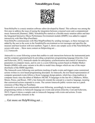 Noteabilitypro Essay
NoteAbilityPro is a music notation software editor developed by Hamel. This software was among the
first ones to address the issue of easing the integration between a musical score and a computational
music framework [Hammel, 2006]. NoteabilityPro started as a flexible music notation editor and later
the Integrated Interactive Music Performance Environment module (IIMPE) was added to support
interactivity with Max/Msp (PureData).
NoteAbiltyPro communicates with Max/Msp(PureData) by sending messages, so these messages are
added by the user to the score in the NotabilityPro environment as text messages and specifies the
measure and beat location with text numbers. Figure 5, shows one sample score of the NoteAbilityPro
screen with some ... Show more content on Helpwriting.net ...
2.2.2 Antescofo
Antescofo is a score following system that enables to code interactions between the instrumental parts
and the computer generated parts by providing a proprietary programming language [Giavitto, Cont
and Echeveste, 2015]. Antescofo stands for anticipatory synchronization and control of interactive
parameters in computer music, and its core is a score following system based on Hidden Markov
Models (HMM) with some variants to be able to model time changes which are one of the major
drawbacks of the HMM algorithm.
The Antescofo score following core performs tracking of audio events and triggers some customized
actions written in a text based programming descriptor. In Antescofo, the text based representation of
computer generated events follows a Score Language design pattern, which has a long tradition in
computer music since the debut of Mathews MUSIC N languages in the late 60 s [ Mathews, Miller,
Moore, Pierce, and Risset, 1969 ], but Antescofo extends the concept to a reactive language, meaning
that customized actions responds to events. The current Antescofo public version runs as a patch
extension of Max/Msp (or PureData).
Antescofo is an event based customizable score following, accordingly its most important
programming entities in Antescofo language are events and actions [Giavitto, Cont and Echeveste,
2015]. Figure 6 shows a sample code in Antescofo language with events and actions. Events
represents symbolic elements in the
... Get more on HelpWriting.net ...
 