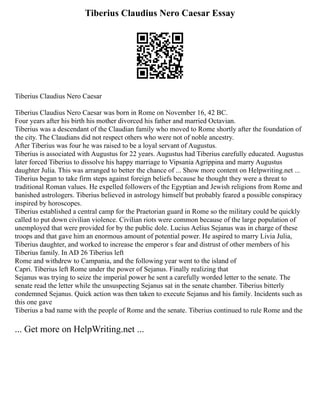 Tiberius Claudius Nero Caesar Essay
Tiberius Claudius Nero Caesar
Tiberius Claudius Nero Caesar was born in Rome on November 16, 42 BC.
Four years after his birth his mother divorced his father and married Octavian.
Tiberius was a descendant of the Claudian family who moved to Rome shortly after the foundation of
the city. The Claudians did not respect others who were not of noble ancestry.
After Tiberius was four he was raised to be a loyal servant of Augustus.
Tiberius is associated with Augustus for 22 years. Augustus had Tiberius carefully educated. Augustus
later forced Tiberius to dissolve his happy marriage to Vipsania Agrippina and marry Augustus
daughter Julia. This was arranged to better the chance of ... Show more content on Helpwriting.net ...
Tiberius began to take firm steps against foreign beliefs because he thought they were a threat to
traditional Roman values. He expelled followers of the Egyptian and Jewish religions from Rome and
banished astrologers. Tiberius believed in astrology himself but probably feared a possible conspiracy
inspired by horoscopes.
Tiberius established a central camp for the Praetorian guard in Rome so the military could be quickly
called to put down civilian violence. Civilian riots were common because of the large population of
unemployed that were provided for by the public dole. Lucius Aelius Sejanus was in charge of these
troops and that gave him an enormous amount of potential power. He aspired to marry Livia Julia,
Tiberius daughter, and worked to increase the emperor s fear and distrust of other members of his
Tiberius family. In AD 26 Tiberius left
Rome and withdrew to Campania, and the following year went to the island of
Capri. Tiberius left Rome under the power of Sejanus. Finally realizing that
Sejanus was trying to seize the imperial power he sent a carefully worded letter to the senate. The
senate read the letter while the unsuspecting Sejanus sat in the senate chamber. Tiberius bitterly
condemned Sejanus. Quick action was then taken to execute Sejanus and his family. Incidents such as
this one gave
Tiberius a bad name with the people of Rome and the senate. Tiberius continued to rule Rome and the
... Get more on HelpWriting.net ...
 
