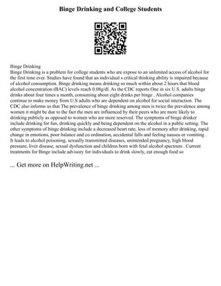 Binge Drinking and College Students
Binge Drinking
Binge Drinking is a problem for college students who are expose to an unlimited access of alcohol for
the first time ever. Studies have found that an individual s critical thinking ability is impaired because
of alcohol consumption. Binge drinking means drinking so much within about 2 hours that blood
alcohol concentration (BAC) levels reach 0.08g/dl. As the CDC reports One in six U.S. adults binge
drinks about four times a month, consuming about eight drinks per binge . Alcohol companies
continue to make money from U.S adults who are dependent on alcohol for social interaction. The
CDC also informs us that The prevalence of binge drinking among men is twice the prevalence among
women it might be due to the fact the men are influenced by their peers who are more likely to
drinking publicly as opposed to women who are more reserved. The symptoms of binge drinker
include drinking for fun, drinking quickly and being dependent on the alcohol in a public setting. The
other symptoms of binge drinking include a decreased heart rate, loss of memory after drinking, rapid
change in emotions, poor balance and co ordination, accidental falls and feeling nausea or vomiting .
It leads to alcohol poisoning, sexually transmitted diseases, unintended pregnancy, high blood
pressure, liver disease, sexual dysfunction and children born with fetal alcohol spectrum . Current
treatments for Binge include advisory for individuals to drink slowly, eat enough food so
... Get more on HelpWriting.net ...
 