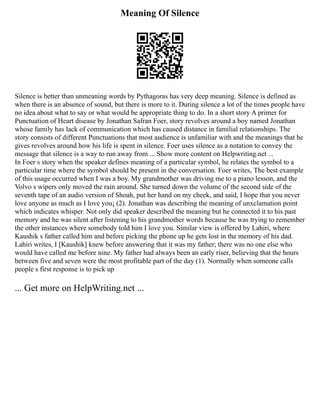 Meaning Of Silence
Silence is better than unmeaning words by Pythagoras has very deep meaning. Silence is defined as
when there is an absence of sound, but there is more to it. During silence a lot of the times people have
no idea about what to say or what would be appropriate thing to do. In a short story A primer for
Punctuation of Heart disease by Jonathan Safran Foer, story revolves around a boy named Jonathan
whose family has lack of communication which has caused distance in familial relationships. The
story consists of different Punctuations that most audience is unfamiliar with and the meanings that he
gives revolves around how his life is spent in silence. Foer uses silence as a notation to convey the
message that silence is a way to run away from ... Show more content on Helpwriting.net ...
In Foer s story when the speaker defines meaning of a particular symbol, he relates the symbol to a
particular time where the symbol should be present in the conversation. Foer writes, The best example
of this usage occurred when I was a boy. My grandmother was driving me to a piano lesson, and the
Volvo s wipers only moved the rain around. She turned down the volume of the second side of the
seventh tape of an audio version of Shoah, put her hand on my cheek, and said, I hope that you never
love anyone as much as I love you¡ (2). Jonathan was describing the meaning of unxclamation point
which indicates whisper. Not only did speaker described the meaning but he connected it to his past
memory and he was silent after listening to his grandmother words because he was trying to remember
the other instances where somebody told him I love you. Similar view is offered by Lahiri, where
Kaushik s father called him and before picking the phone up he gets lost in the memory of his dad.
Lahiri writes, I [Kaushik] knew before answering that it was my father; there was no one else who
would have called me before nine. My father had always been an early riser, believing that the hours
between five and seven were the most profitable part of the day (1). Normally when someone calls
people s first response is to pick up
... Get more on HelpWriting.net ...
 