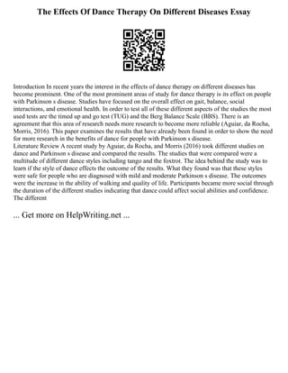 The Effects Of Dance Therapy On Different Diseases Essay
Introduction In recent years the interest in the effects of dance therapy on different diseases has
become prominent. One of the most prominent areas of study for dance therapy is its effect on people
with Parkinson s disease. Studies have focused on the overall effect on gait, balance, social
interactions, and emotional health. In order to test all of these different aspects of the studies the most
used tests are the timed up and go test (TUG) and the Berg Balance Scale (BBS). There is an
agreement that this area of research needs more research to become more reliable (Aguiar, da Rocha,
Morris, 2016). This paper examines the results that have already been found in order to show the need
for more research in the benefits of dance for people with Parkinson s disease.
Literature Review A recent study by Aguiar, da Rocha, and Morris (2016) took different studies on
dance and Parkinson s disease and compared the results. The studies that were compared were a
multitude of different dance styles including tango and the foxtrot. The idea behind the study was to
learn if the style of dance effects the outcome of the results. What they found was that these styles
were safe for people who are diagnosed with mild and moderate Parkinson s disease. The outcomes
were the increase in the ability of walking and quality of life. Participants became more social through
the duration of the different studies indicating that dance could affect social abilities and confidence.
The different
... Get more on HelpWriting.net ...
 