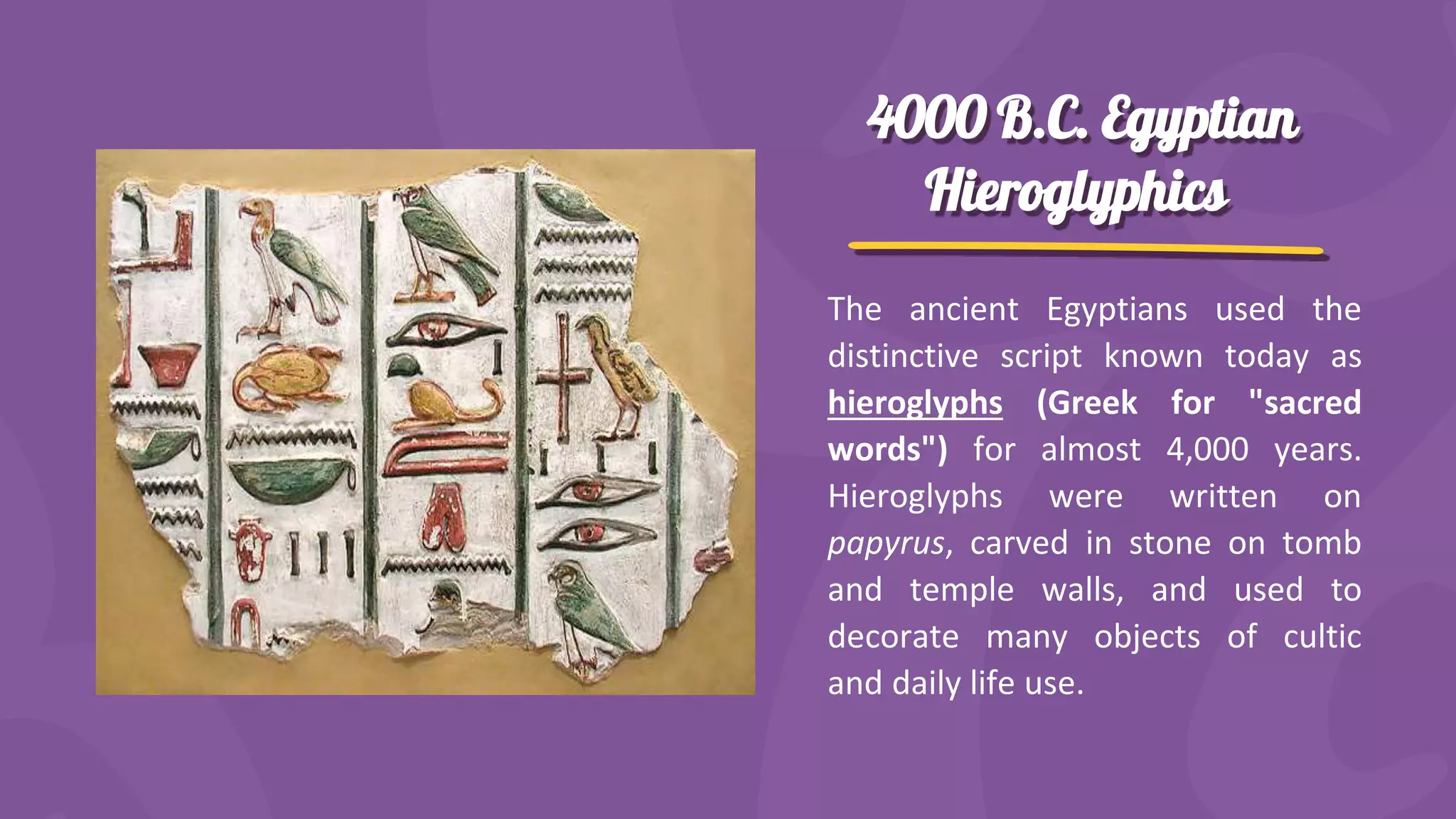 4000 B.C. Egyptian
Hieroglyphics
The ancient Egyptians used the
distinctive script known today as
hieroglyphs (Greek for "sacred
words") for almost 4,000 years.
Hieroglyphs were written on
papyrus, carved in stone on tomb
and temple walls, and used to
decorate many objects of cultic
and daily life use.
 