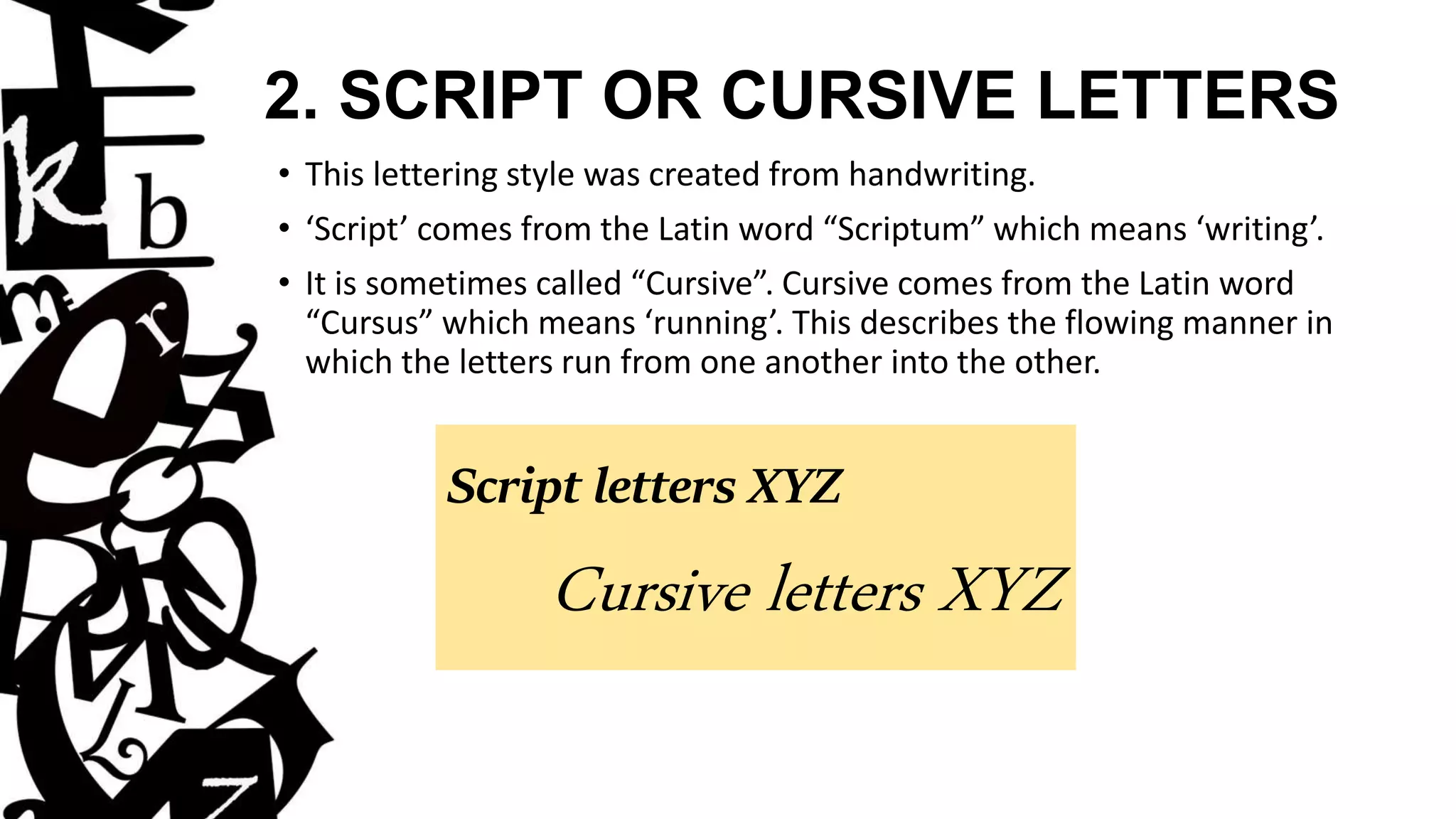 2. SCRIPT OR CURSIVE LETTERS
• This lettering style was created from handwriting.
• ‘Script’ comes from the Latin word “Scriptum” which means ‘writing’.
• It is sometimes called “Cursive”. Cursive comes from the Latin word
“Cursus” which means ‘running’. This describes the flowing manner in
which the letters run from one another into the other.
Script letters XYZ
Cursive letters XYZ
 