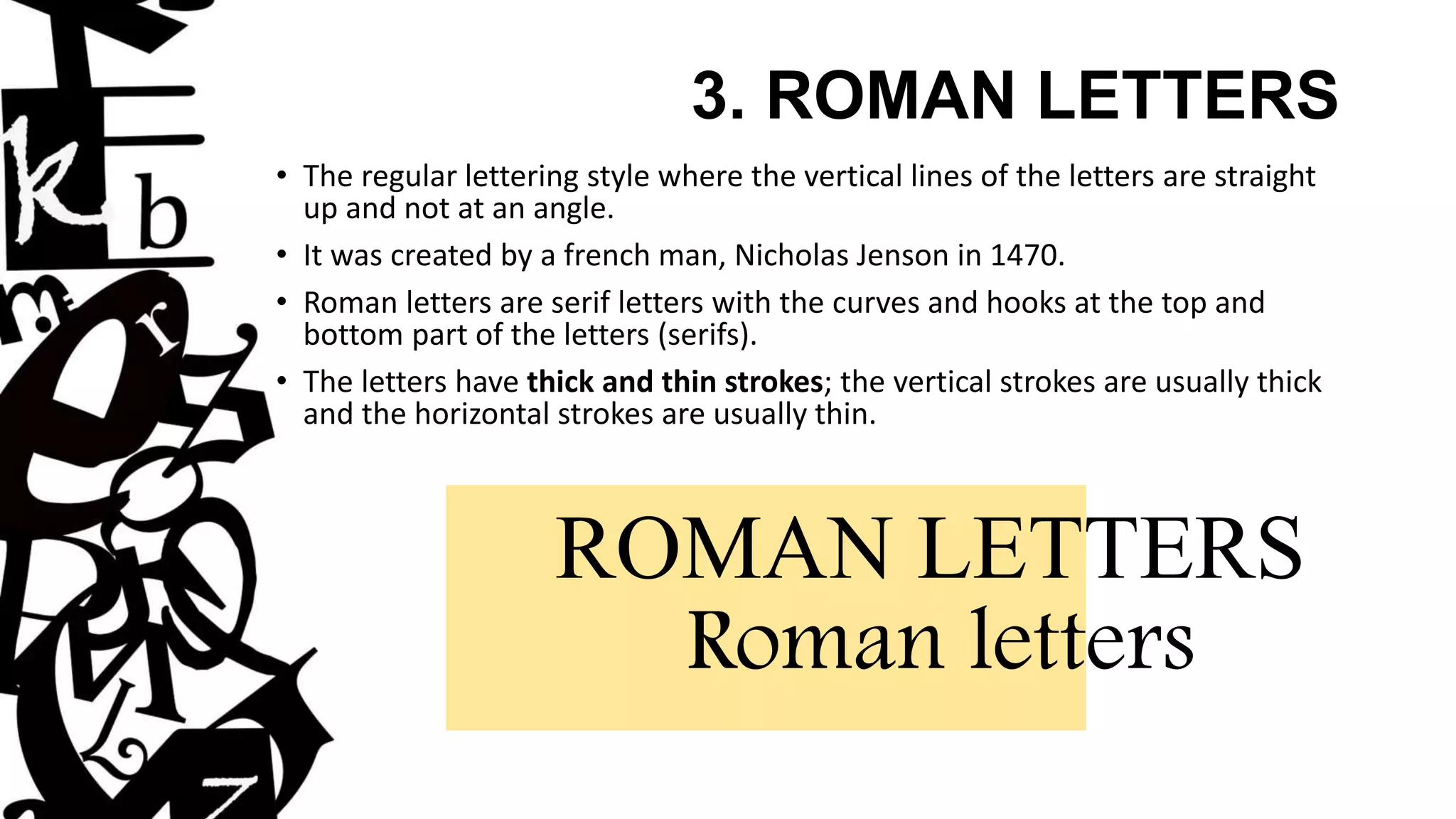 3. ROMAN LETTERS
• The regular lettering style where the vertical lines of the letters are straight
up and not at an angle.
• It was created by a french man, Nicholas Jenson in 1470.
• Roman letters are serif letters with the curves and hooks at the top and
bottom part of the letters (serifs).
• The letters have thick and thin strokes; the vertical strokes are usually thick
and the horizontal strokes are usually thin.
ROMAN LETTERS
Roman letters
 