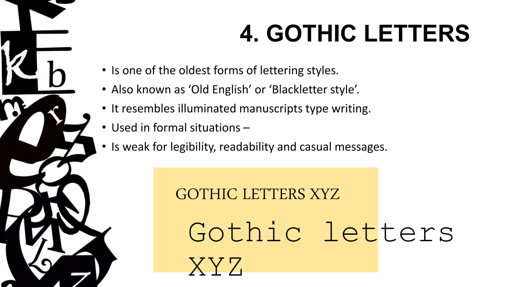 4. GOTHIC LETTERS
• Is one of the oldest forms of lettering styles.
• Also known as ‘Old English’ or ‘Blackletter style’.
• It resembles illuminated manuscripts type writing.
• Used in formal situations –
• Is weak for legibility, readability and casual messages.
GOTHIC LETTERS XYZ
Gothic letters
XYZ
 