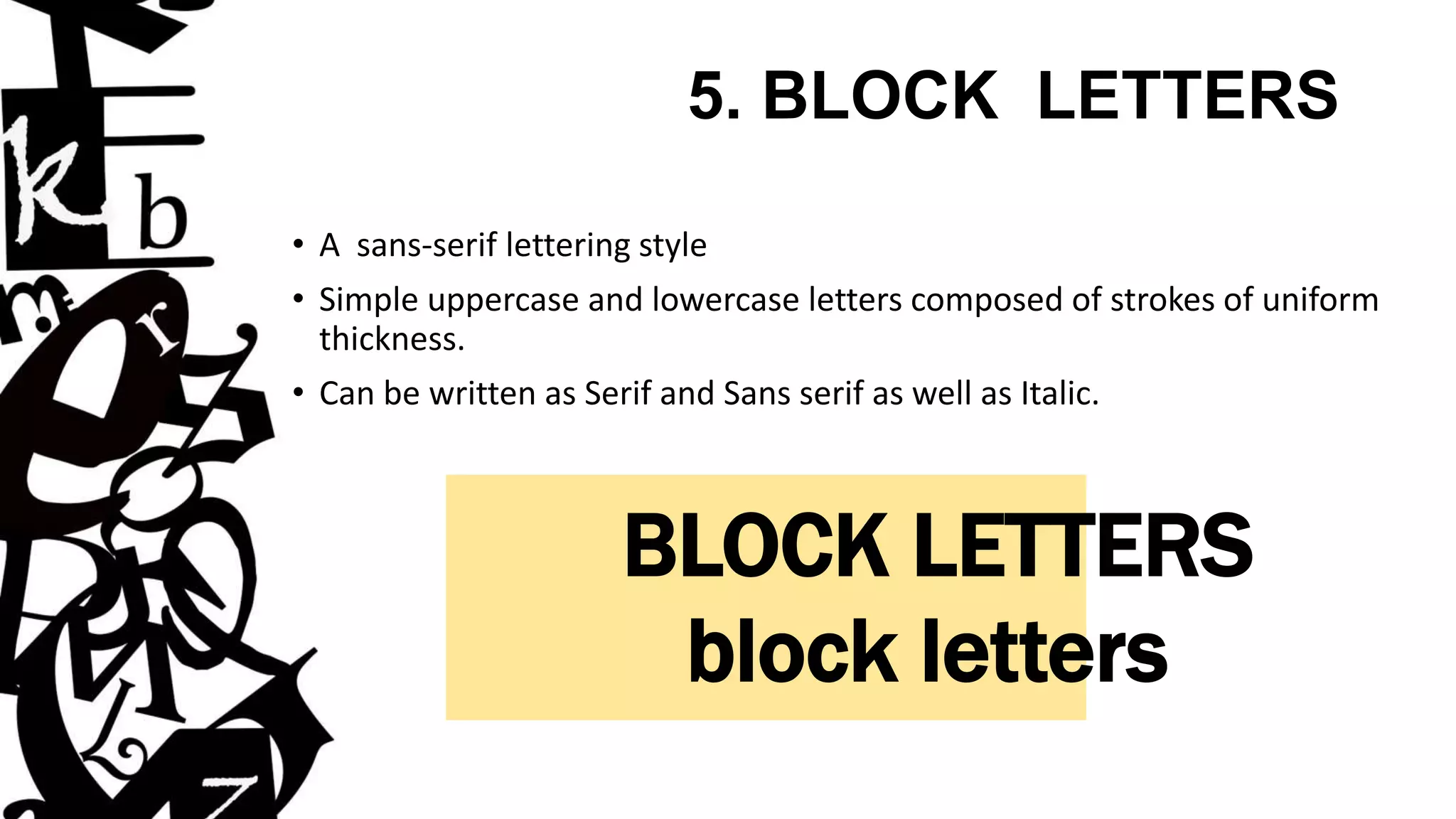 5. BLOCK LETTERS
• A sans-serif lettering style
• Simple uppercase and lowercase letters composed of strokes of uniform
thickness.
• Can be written as Serif and Sans serif as well as Italic.
BLOCK LETTERS
block letters
 