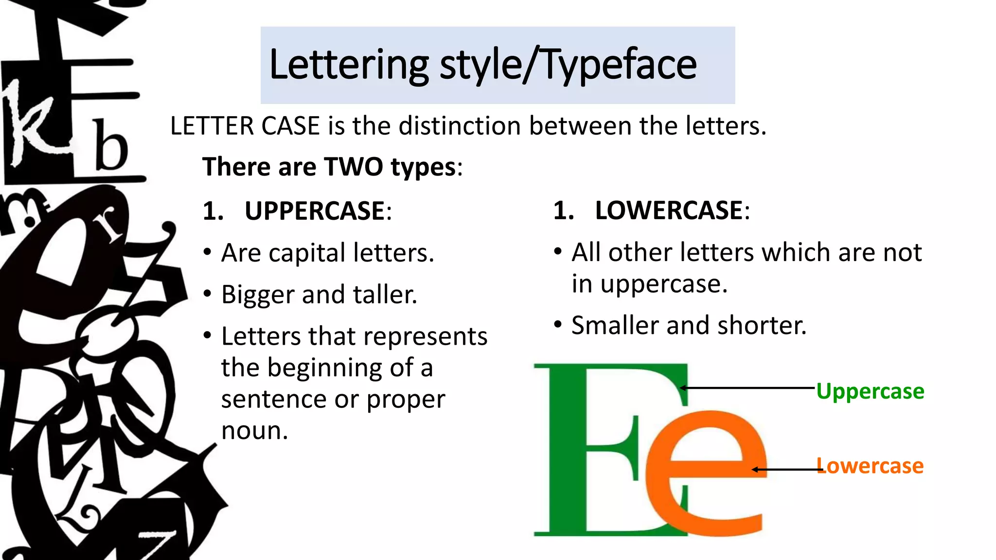 Lettering style/Typeface
LETTER CASE is the distinction between the letters.
There are TWO types:
1. UPPERCASE:
• Are capital letters.
• Bigger and taller.
• Letters that represents
the beginning of a
sentence or proper
noun.
1. LOWERCASE:
• All other letters which are not
in uppercase.
• Smaller and shorter.
Uppercase
Lowercase
 