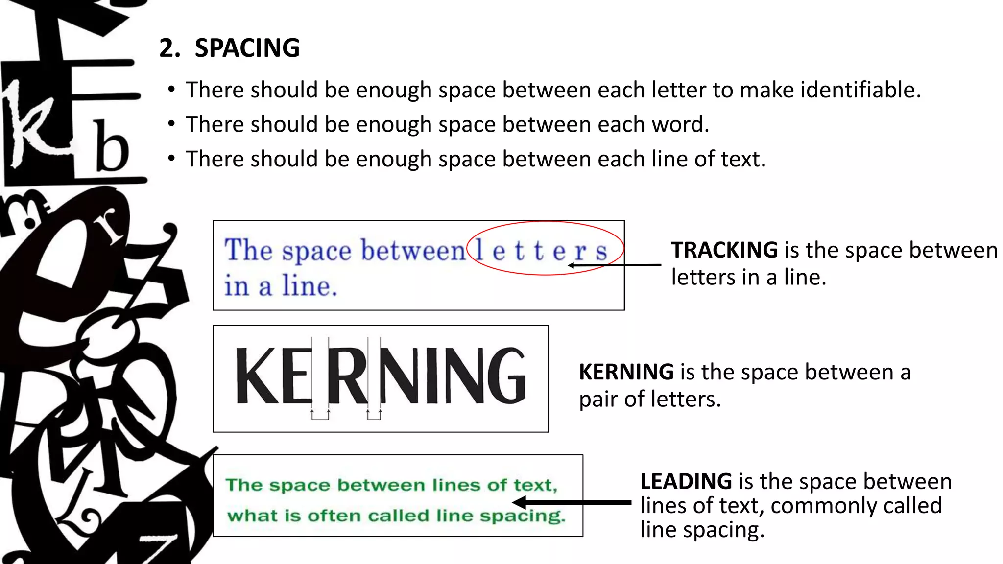 2. SPACING
• There should be enough space between each letter to make identifiable.
• There should be enough space between each word.
• There should be enough space between each line of text.
KERNING is the space between a
pair of letters.
LEADING is the space between
lines of text, commonly called
line spacing.
TRACKING is the space between
letters in a line.
 
