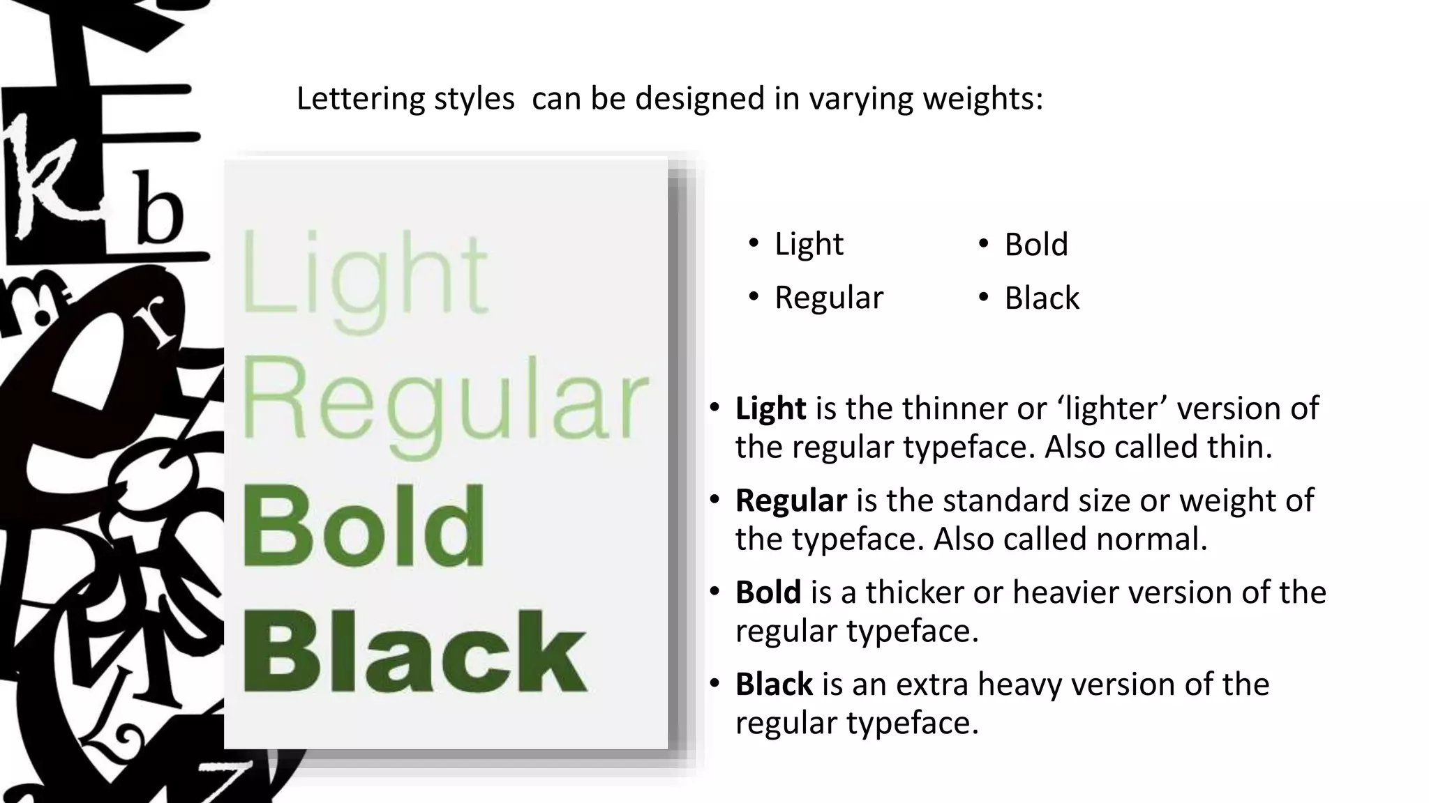 Lettering styles can be designed in varying weights:
• Light
• Regular
• Bold
• Black
• Light is the thinner or ‘lighter’ version of
the regular typeface. Also called thin.
• Regular is the standard size or weight of
the typeface. Also called normal.
• Bold is a thicker or heavier version of the
regular typeface.
• Black is an extra heavy version of the
regular typeface.
 