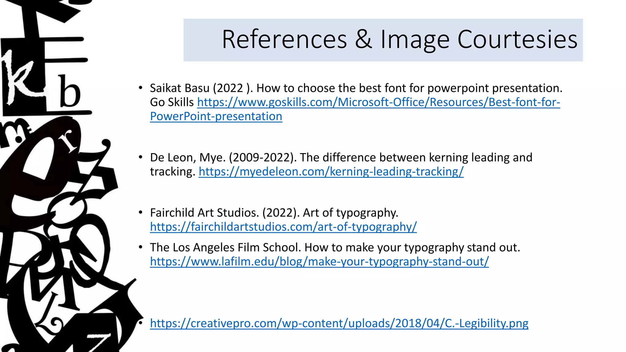 References & Image Courtesies
• Saikat Basu (2022 ). How to choose the best font for powerpoint presentation.
Go Skills https://www.goskills.com/Microsoft-Office/Resources/Best-font-for-
PowerPoint-presentation
• De Leon, Mye. (2009-2022). The difference between kerning leading and
tracking. https://myedeleon.com/kerning-leading-tracking/
• Fairchild Art Studios. (2022). Art of typography.
https://fairchildartstudios.com/art-of-typography/
• The Los Angeles Film School. How to make your typography stand out.
https://www.lafilm.edu/blog/make-your-typography-stand-out/
• https://creativepro.com/wp-content/uploads/2018/04/C.-Legibility.png
 