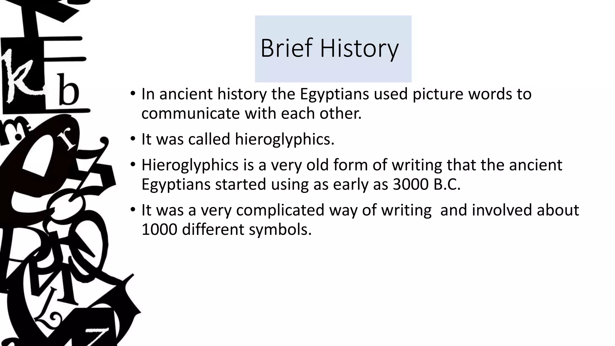 Brief History
• In ancient history the Egyptians used picture words to
communicate with each other.
• It was called hieroglyphics.
• Hieroglyphics is a very old form of writing that the ancient
Egyptians started using as early as 3000 B.C.
• It was a very complicated way of writing and involved about
1000 different symbols.
 