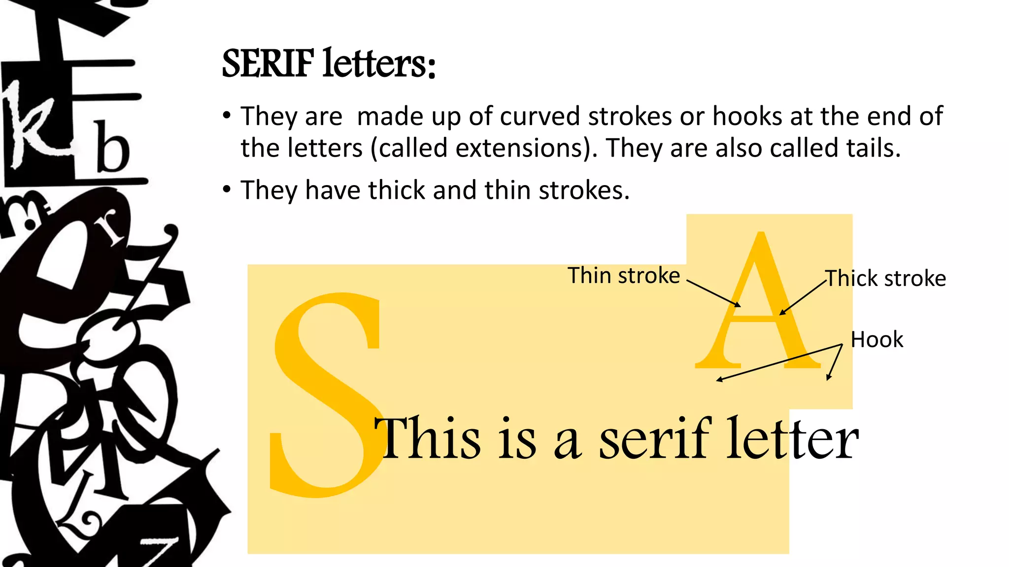 SERIF letters:
• They are made up of curved strokes or hooks at the end of
the letters (called extensions). They are also called tails.
• They have thick and thin strokes.
This is a serif letter
AThick stroke
Thin stroke
Hook
 