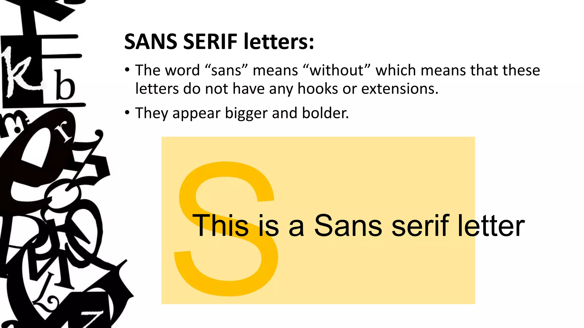 SANS SERIF letters:
• The word “sans” means “without” which means that these
letters do not have any hooks or extensions.
• They appear bigger and bolder.
This is a Sans serif letter
 