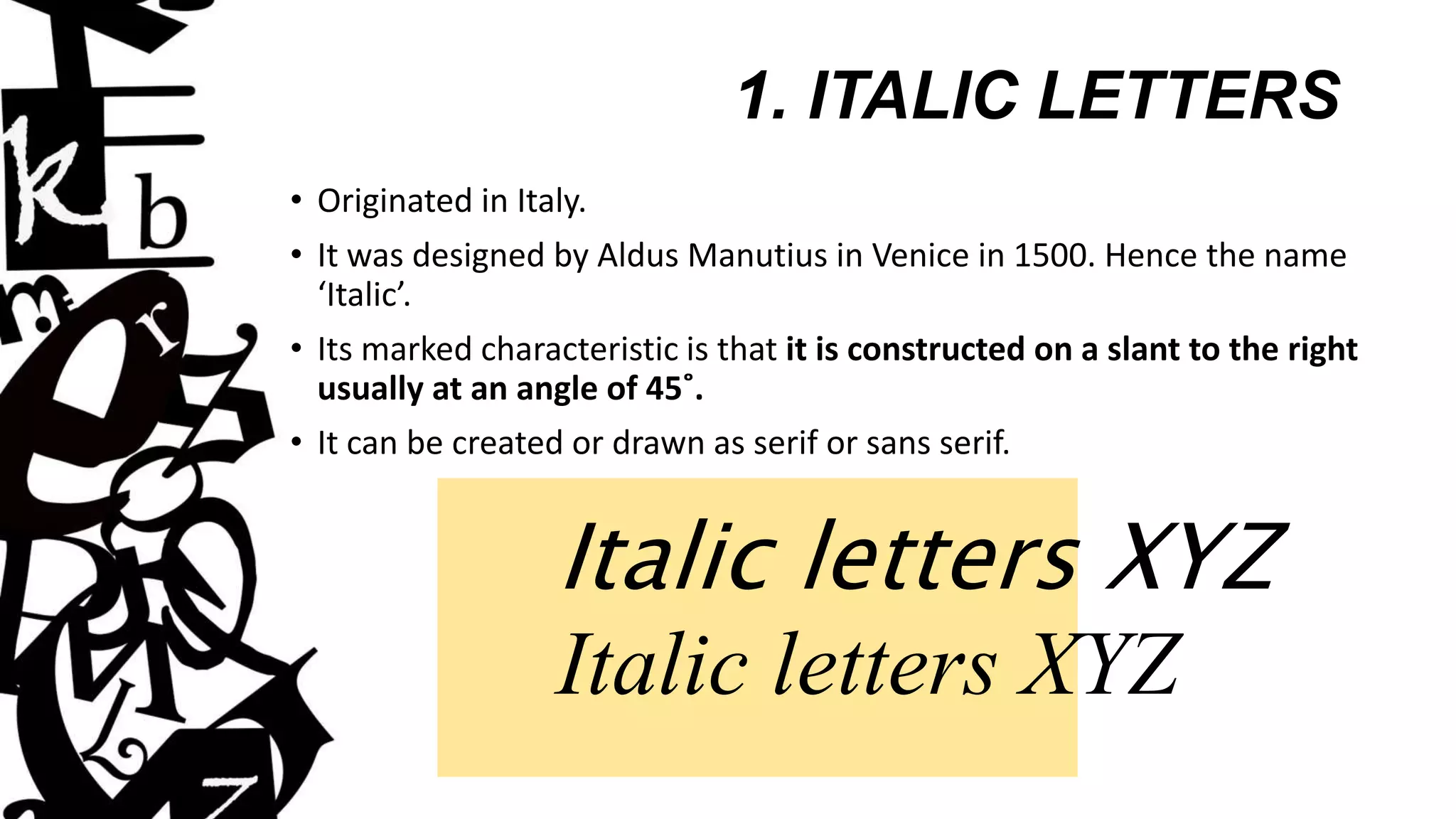 1. ITALIC LETTERS
• Originated in Italy.
• It was designed by Aldus Manutius in Venice in 1500. Hence the name
‘Italic’.
• Its marked characteristic is that it is constructed on a slant to the right
usually at an angle of 45˚.
• It can be created or drawn as serif or sans serif.
Italic letters XYZ
Italic letters XYZ
 