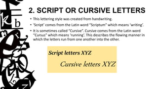2. SCRIPT OR CURSIVE LETTERS
• This lettering style was created from handwriting.
• ‘Script’ comes from the Latin word “Scriptum” which means ‘writing’.
• It is sometimes called “Cursive”. Cursive comes from the Latin word
“Cursus” which means ‘running’. This describes the flowing manner in
which the letters run from one another into the other.
Script letters XYZ
Cursive letters XYZ
 