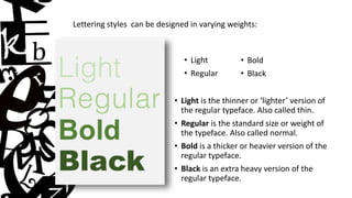 Lettering styles can be designed in varying weights:
• Light
• Regular
• Bold
• Black
• Light is the thinner or ‘lighter’ version of
the regular typeface. Also called thin.
• Regular is the standard size or weight of
the typeface. Also called normal.
• Bold is a thicker or heavier version of the
regular typeface.
• Black is an extra heavy version of the
regular typeface.
 