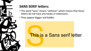 SANS SERIF letters:
• The word “sans” means “without” which means that these
letters do not have any hooks or extensions.
• They appear bigger and bolder.
This is a Sans serif letter
 
