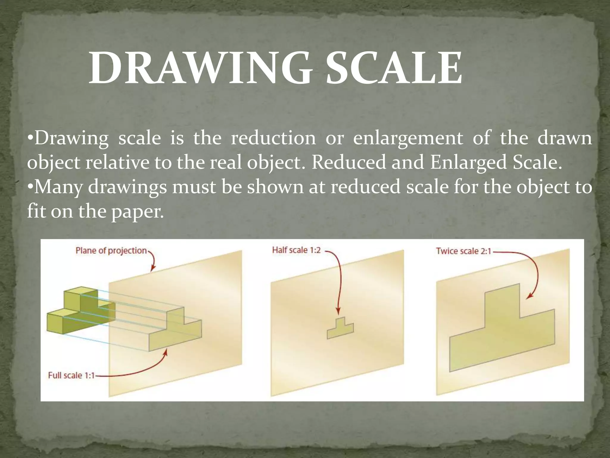 DRAWING SCALE
•Drawing scale is the reduction or enlargement of the drawn
object relative to the real object. Reduced and Enlarged Scale.
•Many drawings must be shown at reduced scale for the object to
fit on the paper.
 