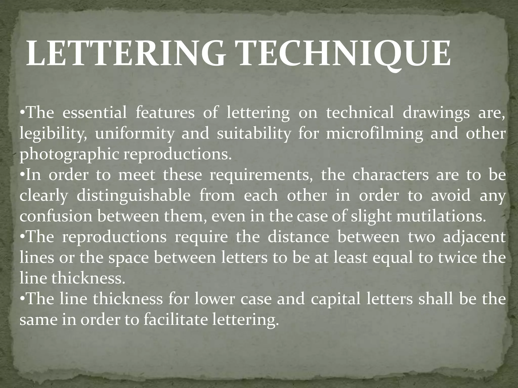 LETTERING TECHNIQUE
•The essential features of lettering on technical drawings are,
legibility, uniformity and suitability for microfilming and other
photographic reproductions.
•In order to meet these requirements, the characters are to be
clearly distinguishable from each other in order to avoid any
confusion between them, even in the case of slight mutilations.
•The reproductions require the distance between two adjacent
lines or the space between letters to be at least equal to twice the
line thickness.
•The line thickness for lower case and capital letters shall be the
same in order to facilitate lettering.
 