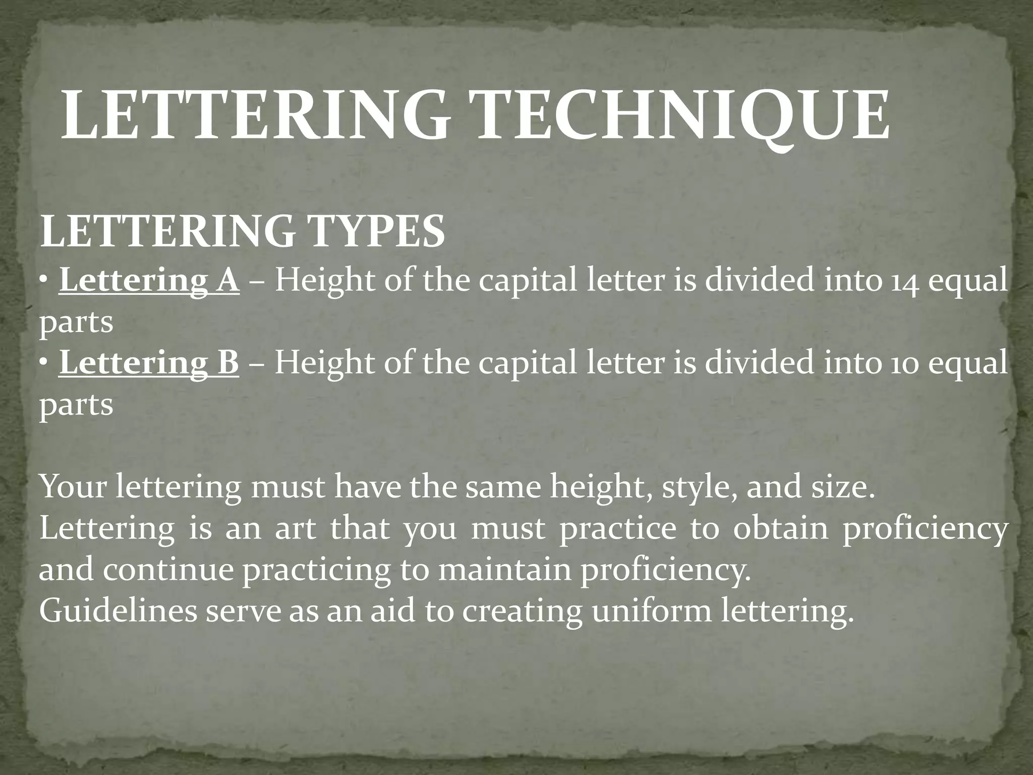 LETTERING TECHNIQUE
LETTERING TYPES
• Lettering A – Height of the capital letter is divided into 14 equal
parts
• Lettering B – Height of the capital letter is divided into 10 equal
parts
Your lettering must have the same height, style, and size.
Lettering is an art that you must practice to obtain proficiency
and continue practicing to maintain proficiency.
Guidelines serve as an aid to creating uniform lettering.
 