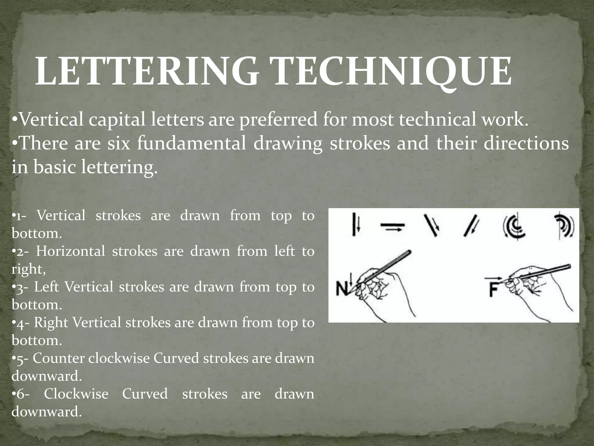 LETTERING TECHNIQUE
•Vertical capital letters are preferred for most technical work.
•There are six fundamental drawing strokes and their directions
in basic lettering.
•1- Vertical strokes are drawn from top to
bottom.
•2- Horizontal strokes are drawn from left to
right,
•3- Left Vertical strokes are drawn from top to
bottom.
•4- Right Vertical strokes are drawn from top to
bottom.
•5- Counter clockwise Curved strokes are drawn
downward.
•6- Clockwise Curved strokes are drawn
downward.
 