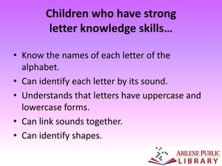 Children who have strong
letter knowledge skills…
• Know the names of each letter of the
alphabet.
• Can identify each letter by its sound.
• Understands that letters have uppercase and
lowercase forms.
• Can link sounds together.
• Can identify shapes.
 