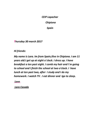 CEIP Lapachar
Chipiona
Spain
Thursday 30 march 2017
Hi friends:
My name is Lara. Im from Spain,Ilive in Chipiona. I am 11
years old.I get up at eight o´clock. I dress up. I have
breakfast a ten past eight. I comb my hair and I´m going
to school and I finish the school at two o'clock. I have
lunch at ten past two, after I study and I do my
homework. I watch TV . I eat dinner and Igo to sleep.
Love
Lara Casado
 