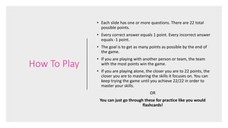 How To Play
• Each slide has one or more questions. There are 22 total
possible points.
• Every correct answer equals 1 point. Every incorrect answer
equals -1 point.
• The goal is to get as many points as possible by the end of
the game.
• If you are playing with another person or team, the team
with the most points win the game.
• If you are playing alone, the closer you are to 22 points, the
closer you are to mastering the skills it focuses on. You can
keep trying the game until you achieve 22/22 in order to
master your skills.
OR
You can just go through these for practice like you would
flashcards!
 