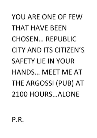 YOU ARE ONE OF FEW THAT HAVE BEEN CHOSEN… REPUBLIC CITY AND ITS CITIZEN’S SAFETY LIE IN YOUR HANDS… MEET ME AT THE ARGOSSI (PUB) AT 2100 HOURS…ALONE<br />P.R. <br />