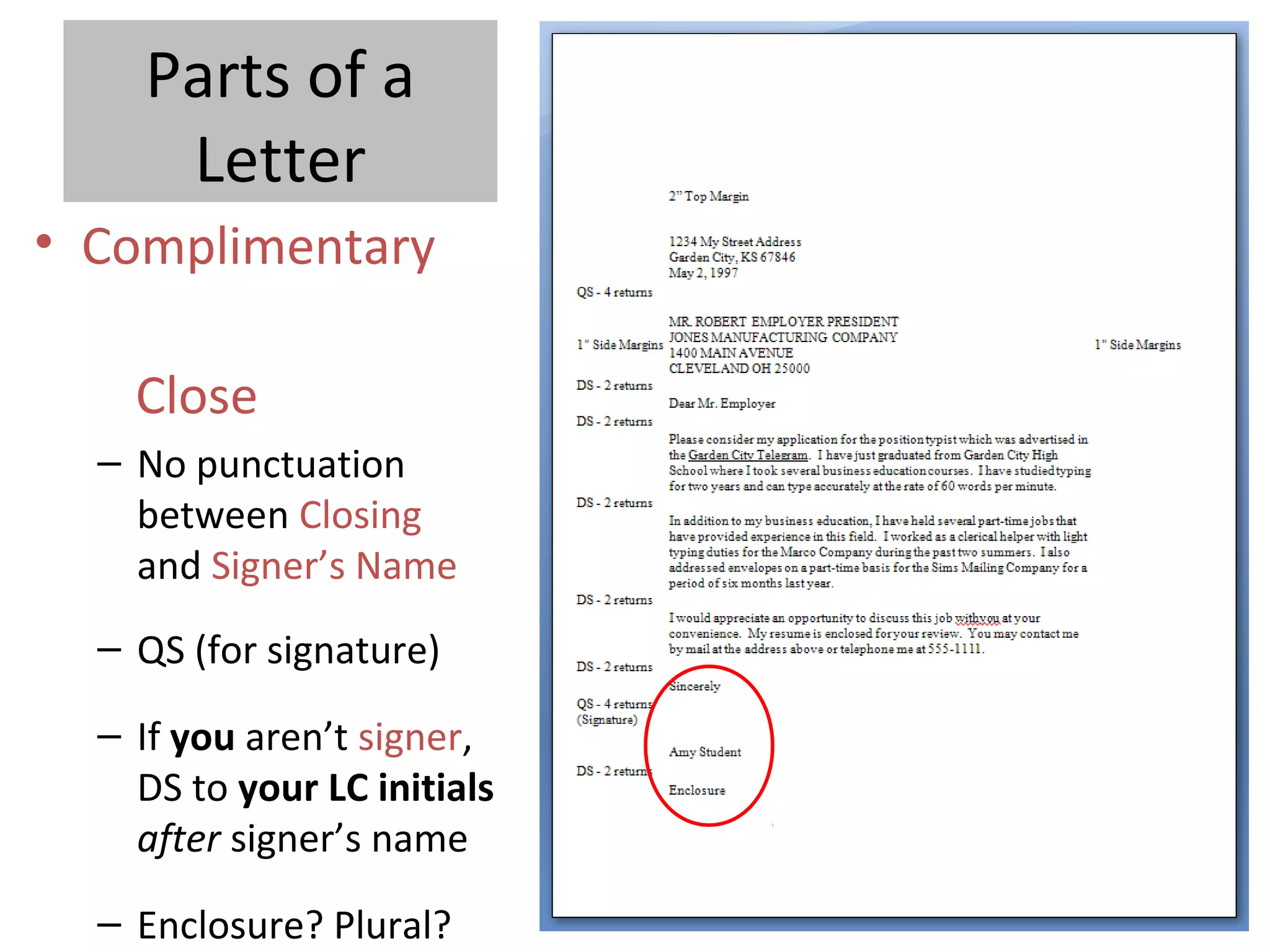Parts of a
Letter
• Complimentary
Close
– No punctuation
between Closing
and Signer’s Name
– QS (for signature)
– If you aren’t signer,
DS to your LC initials
after signer’s name
– Enclosure? Plural?