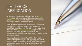 LETTER OF
APPLICATION
A letter of application, also known as a cover
letter, is a job application document sent with
your resume to provide additional information
about your skills and experience.
The letter of application is intended to provide
detailed information on why are you are a
qualified candidate for the job you are applying
for. Effective application letters explain the
reasons for your interest in the specific
organization and identify your most relevant skills
or experiences.
Your application letter should let the employer
know what position you are applying for, what
makes you a strong candidate, why they should
select you for an interview, and how you will
follow up.
 