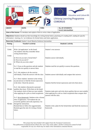 This project has been funded with support from the European Commission.
This publication [communication] reflects the views only of the author, and the Commission cannot be held
responsible for any use which may be made of the information contained therein.
GROUP: DATE: TIME: No. OF STUDENTS:
Level: intermediate
Aims of the lesson: To introduce and explain of how to write a letter of application
Objectives: Students should use their knowledge for writing formal letters, practising of a reading skill ‚reading for specific
information‘, learning of a ‘set of phrases for formal letters and letters application.
Materials/Textbook: Student’s book Maturita Solutions Intermediate
Timing Teacher’s activity Students’ activity
5 min
5 min
5 min
5 min
5 min
10 min
10 min
Write ‘job application’ on the board.
Ask students what they remember about
writing formal letters.
Q: How do you start a formal letter?
Q: How do you end it?
Q: Where do you write a date?
Ex.1: Focus on the questions and ask students
to read the text quickly to answer them.
Ex.2: Ask students to do the exercise
individually. Check the answers with the class.
Ex.3: Draw students’ attention to the writing
tip and ask tem to find the formal expressions
in the letter. Check the answers.
Ex.4: Ask students what positive personal
qualities they know. Write them on the board.
Ask students which of them are most suitable
when applying for a job as a hotel receptionist.
Ex.5: Set as homework. Students write a formal
letter of application. Tell students the can
invent the qualities and work experience. Go
through the instructions.
Remind them to follow the suggested plan.
Remind again the rules for writing a formal
letters.
Student’s own answers
Students answer individually.
Students read the text quickly to answer the questions.
Students answer individually and compare their answers.
Students find the formal expressions and write them down.
Students make pairs and write down qualities that are most suitable
when applying for a job as a hotel receptionist than compare their
answers with the class.
Students write a plan for the formal letter and finish the exercise as
homework.
 
