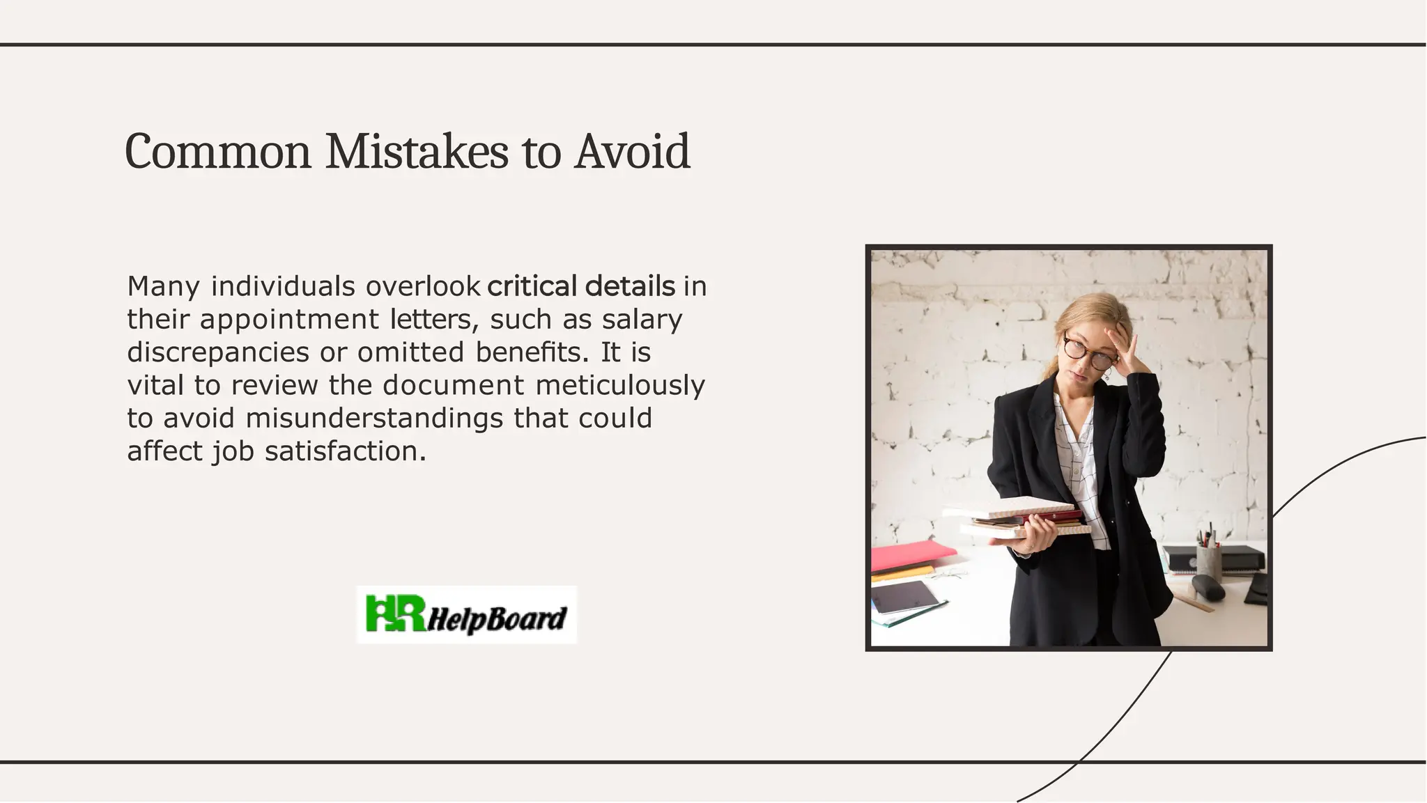 Many individuals overlook in
their appointment letters, such as salary
discrepancies or omitted beneﬁts. It is
vital to review the document meticulously
to avoid misunderstandings that could
affect job satisfaction.
Common Mistakes to Avoid
 
